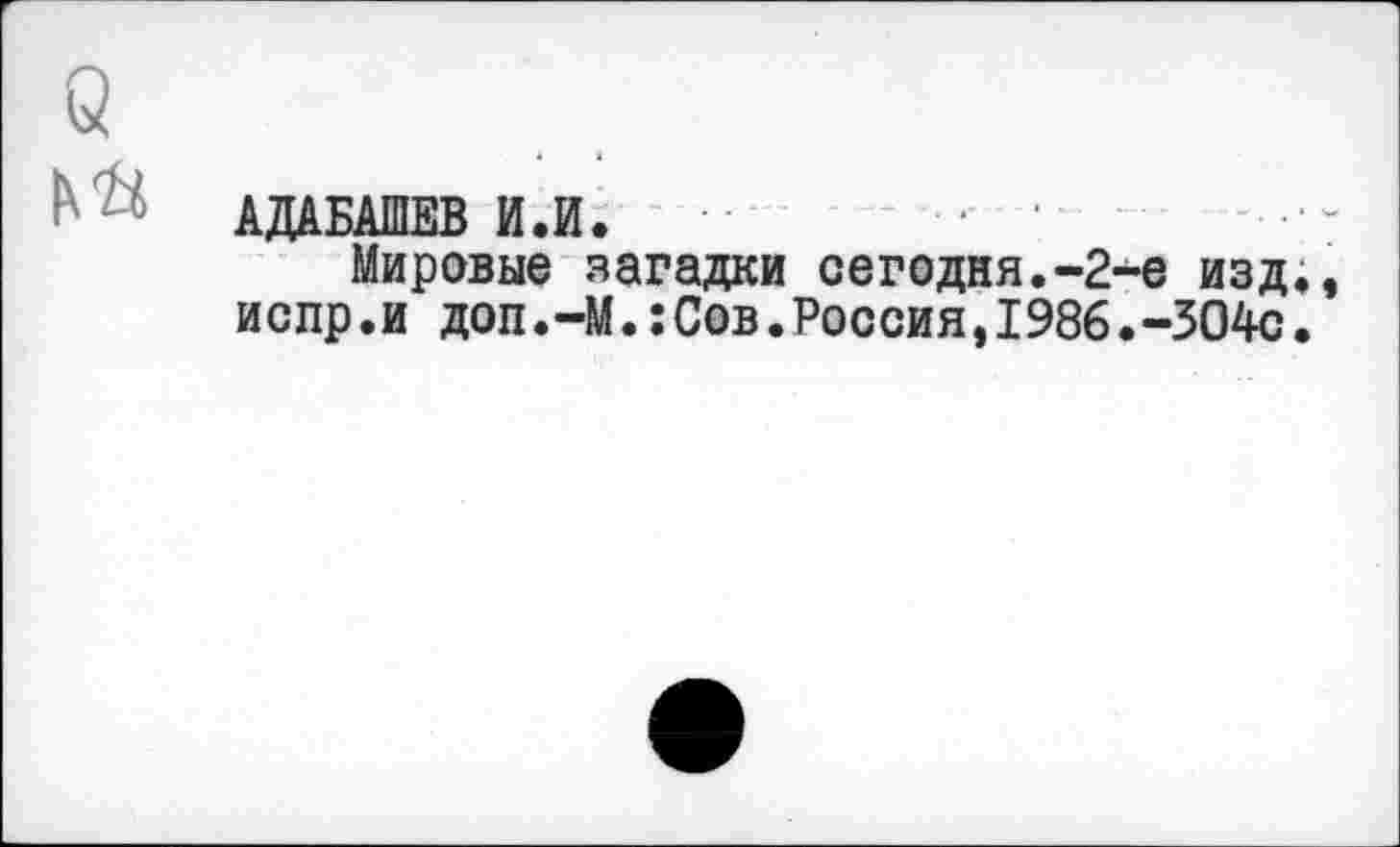 ﻿б
АДАБАШЕВ И.И.
Мировые загадки сегодня.-2-е изд., испр.и доп.—М.:Сов•Россия,1986.-304с.